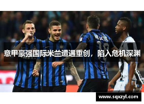 意甲豪强国际米兰遭遇重创，陷入危机深渊