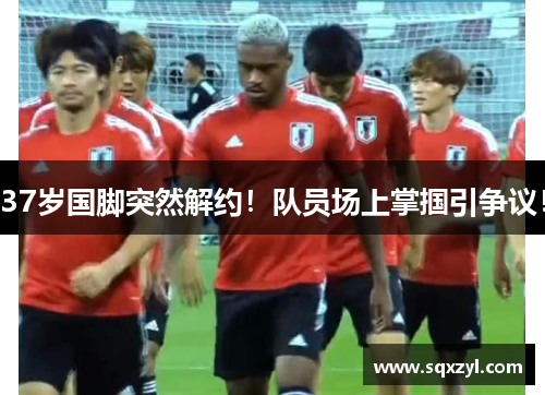 37岁国脚突然解约！队员场上掌掴引争议！